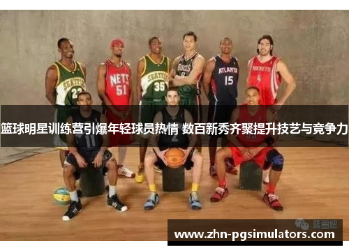 篮球明星训练营引爆年轻球员热情 数百新秀齐聚提升技艺与竞争力 篮球明星训练营引爆年轻球员热情 数百新秀齐聚提升技艺与竞争力