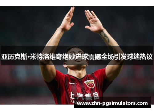 亚历克斯·米特洛维奇绝妙进球震撼全场引发球迷热议 亚历克斯·米特洛维奇绝妙进球震撼全场引发球迷热议