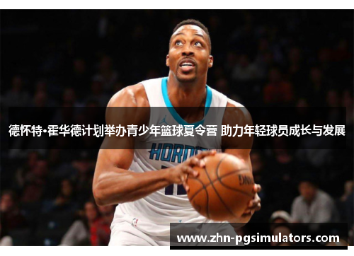 德怀特·霍华德计划举办青少年篮球夏令营 助力年轻球员成长与发展 德怀特·霍华德计划举办青少年篮球夏令营 助力年轻球员成长与发展