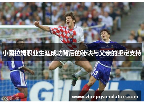 小图拉姆职业生涯成功背后的秘诀与父亲的坚定支持 小图拉姆职业生涯成功背后的秘诀与父亲的坚定支持