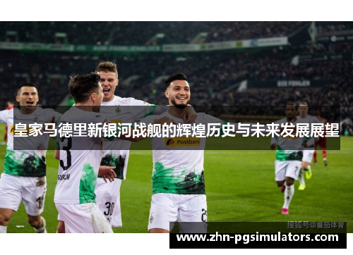 皇家马德里新银河战舰的辉煌历史与未来发展展望 皇家马德里新银河战舰的辉煌历史与未来发展展望