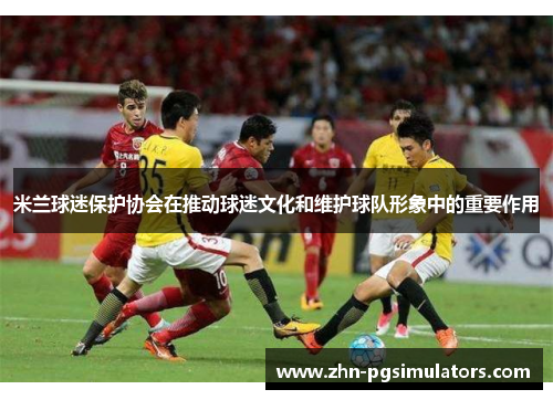 米兰球迷保护协会在推动球迷文化和维护球队形象中的重要作用