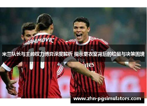 米兰队长与主帅权力博弈深度解析 揭示更衣室背后的较量与决策困境