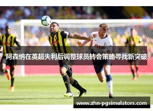 阿森纳在英超失利后调整球员转会策略寻找新突破